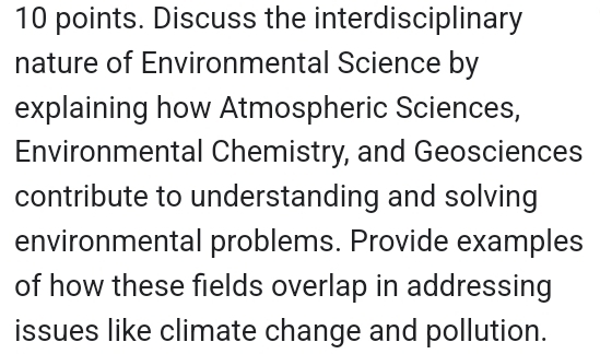 points. Discuss the interdisciplinary 
nature of Environmental Science by 
explaining how Atmospheric Sciences, 
Environmental Chemistry, and Geosciences 
contribute to understanding and solving 
environmental problems. Provide examples 
of how these fields overlap in addressing 
issues like climate change and pollution.