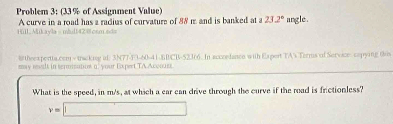 Problem 3: (33% of Assignment Value) 
A curve in a road has a radius of curvature of 88 m and is banked at a 23.2° angle. 
Hill; Mikayla- mhil142@cnm.edu 
@theexpertta.com - tracking id: 3N77-F3-60-41-BBCB-52366. In accordance with Expert TA's Terms of Service: copying this 
may result in sermination of your Expert TA Account. 
What is the speed, in m/s, at which a car can drive through the curve if the road is frictionless?
v=□