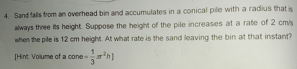 Sand falls from an overhead bin and accumulates in a conical pile with a radius that is 
always three its height. Suppose the height of the pile increases at a rate of 2 cm/s
when the pile is 12 cm height. At what rate is the sand leaving the bin at that instant? 
[Hint: Volume of a cone = 1/3 π r^2h]