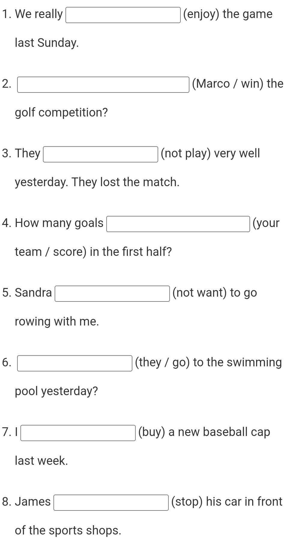 We really □ (enjoy) the game 
last Sunday. 
2. □ (Marco / win) the 
golf competition? 
3. They □ (not play) very well 
yesterday. They lost the match. 
4. How many goals □ (your 
team / score) in the first half? 
5. Sandra □ (not want) to go 
rowing with me. 
6. □ a hey/go) to the swimming 
pool yesterday? 
7. 1 □ (buy) a new baseball cap 
last week. 
8. James □ (stop) his car in front 
of the sports shops.