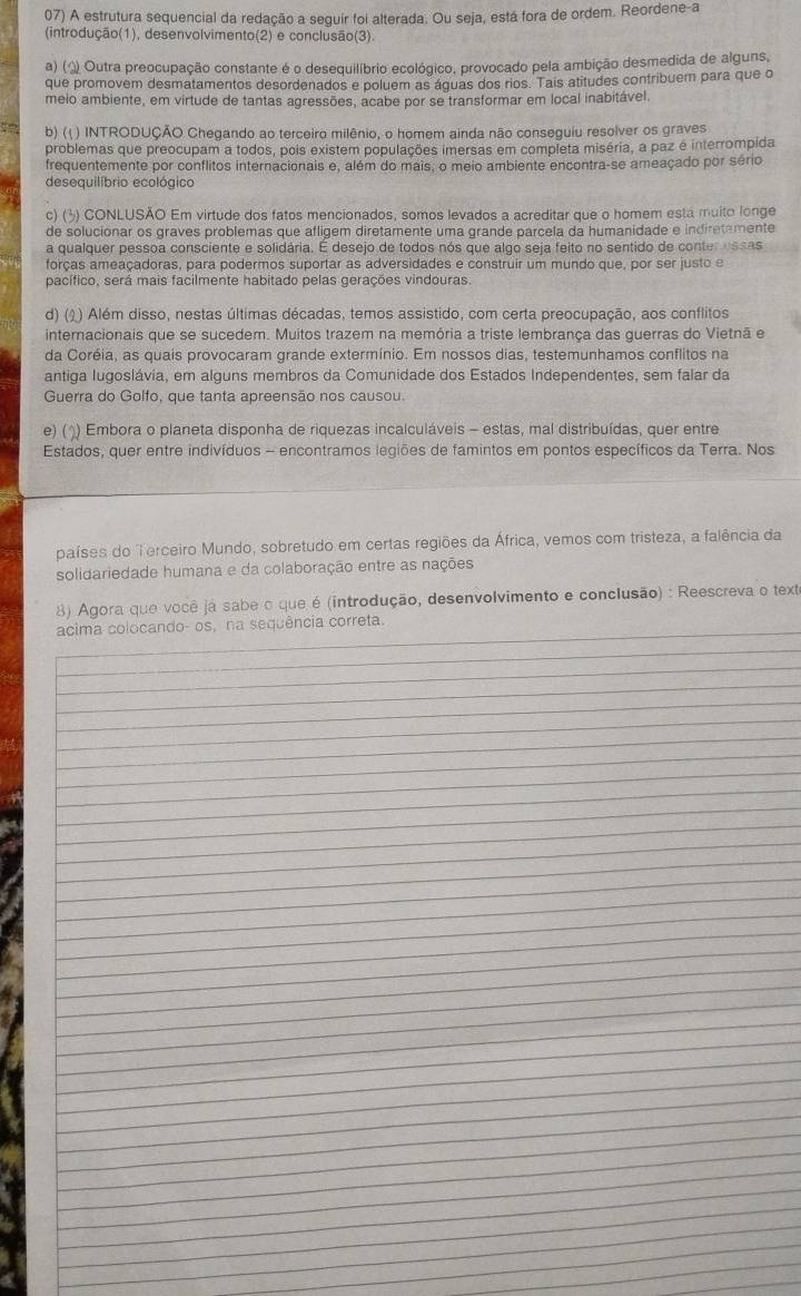 A estrutura sequencial da redação a seguir foi alterada. Ou seja, está fora de ordem. Reordene-a
(introdução(1), desenvolvimento(2) e conclusão(3).
a) (¿ Outra preocupação constante é o desequilíbrio ecológico, provocado pela ambição desmedida de alguns,
que promovem desmatamentos desordenados e poluem as águas dos rios. Tais atitudes contribuem para que o
melo ambiente, em virtude de tantas agressões, acabe por se transformar em local inabitável.
b) (() INTRODUÇÃO Chegando ao terceiro milênio, o homem ainda não conseguiu resolver os graves
problemas que preocupam a todos, pois existem populações imersas em completa miséria, a paz é interrompida
frequentemente por conflitos internacionais e, além do mais, o meio ambiente encontra-se ameaçado por sério
desequilíbrio ecológico
c) (3) CONLUSÃO Em virtude dos fatos mencionados, somos levados a acreditar que o homem está muito longe
de solucionar os graves problemas que afligem diretamente uma grande parcela da humanidade e indiretamente
a qualquer pessoa consciente e solidária. É desejo de todos nós que algo seja feito no sentido de conter essas
forças ameaçadoras, para podermos suportar as adversidades e construir um mundo que, por ser justo e
pacífico, será mais facilmente habitado pelas gerações vindouras
d) () ) Além disso, nestas últimas décadas, temos assistido, com certa preocupação, aos conflitos
internacionais que se sucedem. Muitos trazem na memória a triste lembrança das guerras do Vietnã e
da Coréia, as quais provocaram grande extermínio. Em nossos dias, testemunhamos conflitos na
antiga Iugoslávia, em alguns membros da Comunidade dos Estados Independentes, sem falar da
Guerra do Golfo, que tanta apreensão nos causou.
e) () Embora o planeta disponha de riquezas incalculáveis - estas, mal distribuídas, quer entre
Estados, quer entre indivíduos - encontramos legiões de famintos em pontos específicos da Terra. Nos
países do Terceiro Mundo, sobretudo em certas regiões da África, vemos com tristeza, a falência da
solidariedade humana e da colaboração entre as nações
8) Agora que você já sabe o que é (introdução, desenvolvimento e conclusão) : Reescreva o texte
_
acima colocando- os, na sequência correta.
_
_
_
_
_
_
_
_
_
_
_
_
_
_
_
_
_
_
_
_
_
_
_
_
_
_
_
_
_
_
_
_
_
_