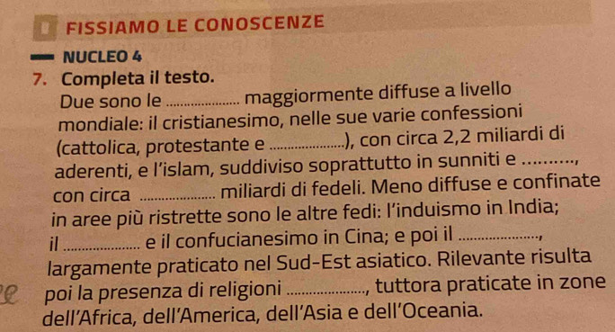 É FISSÍAMO LE COÑOSCENZE 
a NUCLEO 4 
7. Completa il testo. 
Due sono le _maggiormente diffuse a livello 
mondiale: il cristianesimo, nelle sue varie confessioni 
(cattolica, protestante e_ ), con circa 2,2 miliardi di 
aderenti, e l’islam, suddiviso soprattutto in sunniti e_ 
con circa _miliardi di fedeli. Meno diffuse e confinate 
in aree più ristrette sono le altre fedi: l’induismo in India; 
il_ e il confucianesimo in Cina; e poi il _1 
largamente praticato nel Sud-Est asiatico. Rilevante risulta 
poi la presenza di religioni _, tuttora praticate in zone 
dell’Africa, dell’America, dell’Asia e dell’Oceania.