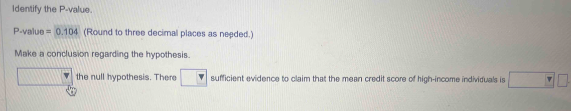 Identify the P -value.
P -value =0.104 (Round to three decimal places as needed.) 
Make a conclusion regarding the hypothesis. 
the null hypothesis. There sufficient evidence to claim that the mean credit score of high-income individuals is