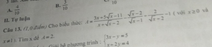 lan. 
10
A.  4/10 
B.  3/10 
II. Tự luận
Câu 13. (1,0 điểm) Cho biểu thức: A= (3x+5sqrt(x)-11)/x+sqrt(x)-2 - (sqrt(x)-2)/sqrt(x)-1 + 2/sqrt(x)+2 -1 ( với x≥ 0 và
x!= 1). Tìm x đề A=2. 
Giải hệ phương trình : beginarrayl 3x-y=5 x+2y=4endarray.