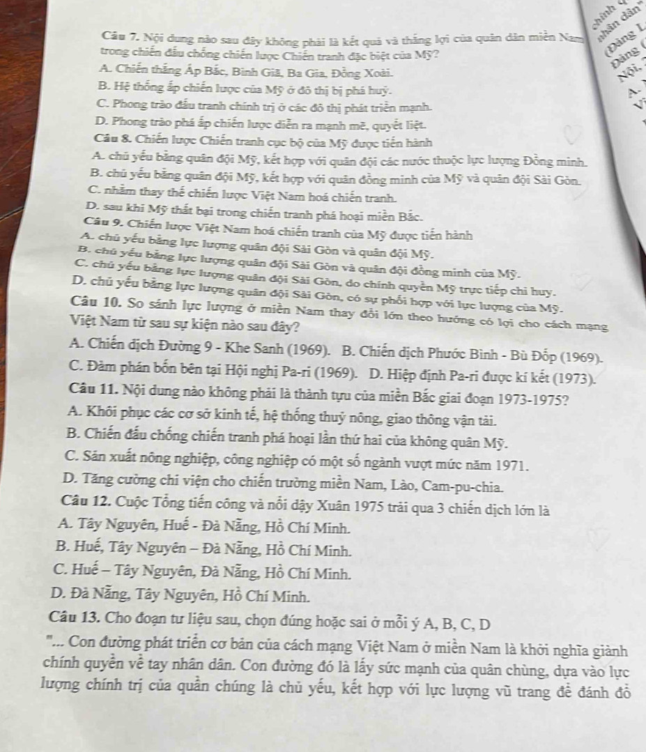 Thính 4
Câu 7. Nội dụng nào sau đây không phải là kết quả và thắng lợi của quân dân miền Nam dhân dân'
trong chiến đấu chống chiến lược Chiến tranh đặc biệt của Mỹ?
Đảng I
Đảng (
A. Chiến thắng Áp Bắc, Bình Giã, Ba Gia, Đồng Xoài. Nội.
B. Hệ thống ấp chiến lược của Mỹ ở đô thị bị phá huỳ. A.
C. Phong trào đấu tranh chính trị ở các đô thị phát triển mạnh.
D. Phong trào phá ấp chiến lược diễn ra mạnh mề, quyết liệt.
Câu 8. Chiến lược Chiến tranh cục bộ của Mỹ được tiến hành
A. chủ yếu bằng quân đội Mỹ, kết hợp với quân đội các nước thuộc lực lượng Đồng minh.
B. chủ yếu bằng quân đội Mỹ, kết hợp với quân đồng minh của Mỹ và quân đội Sài Gòn.
C. nhằm thay thế chiến lược Việt Nam hoá chiến tranh.
D. sau khi Mỹ thất bại trong chiến tranh phá hoại miền Bắc.
Câu 9. Chiến lược Việt Nam hoá chiến tranh của Mỹ được tiến hành
A. chủ yếu bằng lực lượng quân đội Sài Gòn và quân đội Mỹ.
B. chủ yếu bằng lực lượng quân đội Sải Gòn và quân đội đồng minh của Mỹ.
C. chủ yếu bằng lực lượng quân đội Sài Gòn, do chính quyền Mỹ trực tiếp chi huy.
D. chủ yếu bằng lực lượng quân đội Sài Gòn, có sự phối hợp với lực lượng của Mỹ.
Câu 10. So sánh lực lượng ở miền Nam thay đổi lớn theo hướng có lợi cho cách mạng
Việt Nam từ sau sự kiện nào sau đây?
A. Chiến dịch Đường 9 - Khe Sanh (1969). B. Chiến dịch Phước Bình - Bù Đốp (1969).
C. Đàm phán bốn bên tại Hội nghị Pa-ri (1969). D. Hiệp định Pa-ri được kí kết (1973).
Câu 11. Nội dung nào không phải là thành tựu của miền Bắc giai đoạn 1973-1975?
A. Khôi phục các cơ sở kinh tế, hệ thống thuỷ nông, giao thông vận tài.
B. Chiến đấu chống chiến tranh phá hoại lần thứ hai của không quân Mỹ.
C. Sản xuất nông nghiệp, công nghiệp có một số ngành vượt mức năm 1971.
D. Tăng cường chi viện cho chiến trường miền Nam, Lào, Cam-pu-chia.
Câu 12. Cuộc Tổng tiến công và nổi dậy Xuân 1975 trải qua 3 chiến dịch lớn là
A. Tây Nguyên, Huế - Đà Nẵng, Hồ Chí Minh.
B. Huế, Tây Nguyên - Đà Nẵng, Hồ Chí Minh.
C. Huế - Tây Nguyên, Đà Nẵng, Hồ Chí Minh.
D. Đà Nẵng, Tây Nguyên, Hồ Chí Minh.
Câu 13. Cho đoạn tư liệu sau, chọn đúng hoặc sai ở mỗi ý A, B, C, D
'.... Con đường phát triển cơ bản của cách mạng Việt Nam ở miền Nam là khởi nghĩa giành
chính quyền về tay nhân dân. Con đường đó là lấy sức mạnh của quân chùng, dựa vào lực
lượng chính trị của quần chúng là chủ yếu, kết hợp với lực lượng vũ trang để đánh đồ