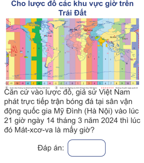 Cho lược đồ các khu vực giờ trên 
Trái Đất
-11 -10 -9 -8 -7 -6 -5 -4 -3 1 -1 。 1 2 3 4 5 6 8 9 10 11 17
Quân đào o à 
Căn cứ vào lược đồ, giả sử Việt Nam 
phát trực tiếp trận bóng đá tại sân vận 
động quốc gia Mỹ Đình (Hà Nội) vào lúc
21 giờ ngày 14 tháng 3 năm 2024 thì lúc 
đó Mát-xcơ-va là mấy giờ? 
Đáp án: