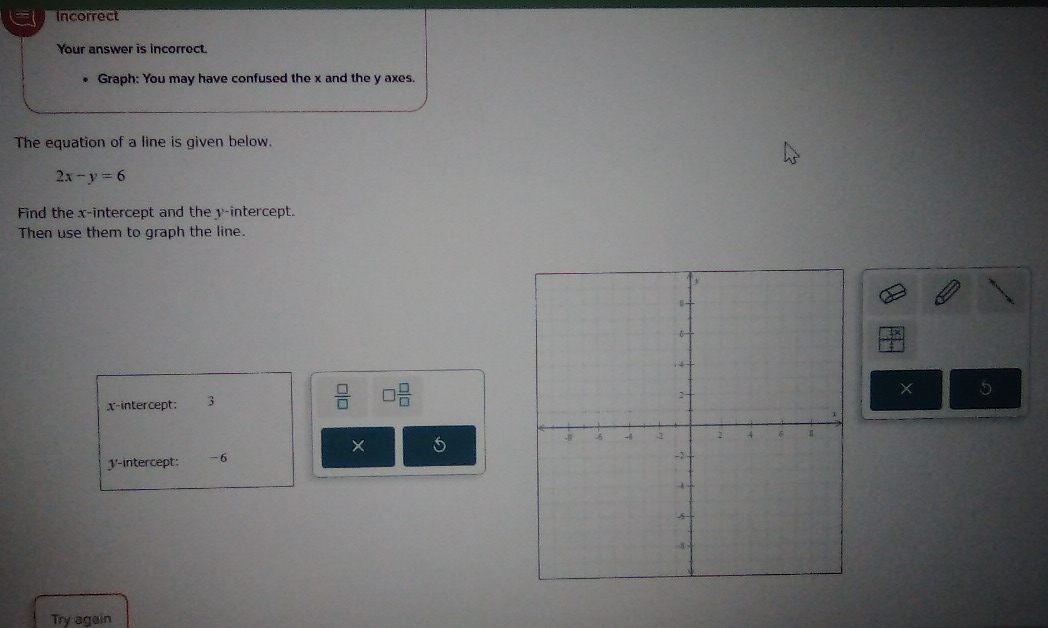 Incorrect 
Your answer is incorrect. 
Graph: You may have confused the x and the y axes. 
The equation of a line is given below.
2x-y=6
Find the x-intercept and the y-intercept. 
Then use them to graph the line.
 □ /□  
x-intercept; 3 □  □ /□  
X 5
× 5
1 '-intercept: −6
Try again