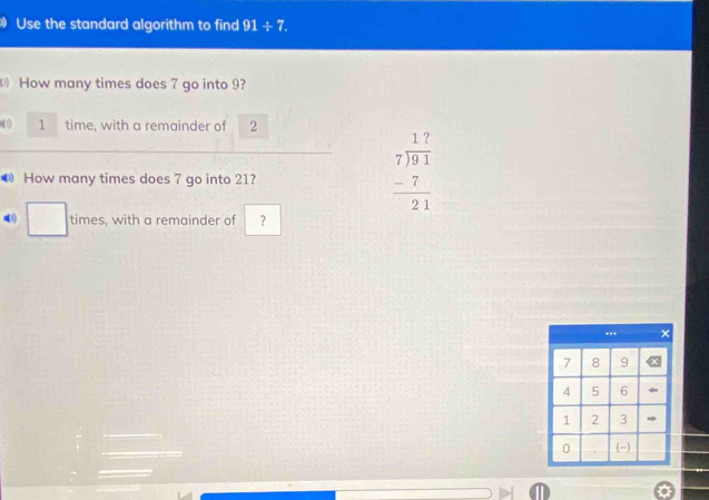 Use the standard algorithm to find 91/ 7. 
How many times does 7 go into 9? 
0 1 time, with a remainder of 2
How many times does 7 go into 21?
beginarrayr 17 7encloselongdiv 91 -7 hline 21endarray
□ times, with a remainder of ?