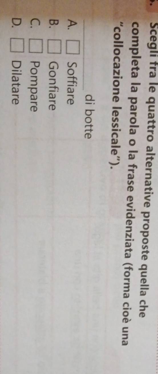 Scegli fra le quattro alternative proposte quella che
completa la parola o la frase evidenziata (forma cioè una
“collocazione lessicale”).
_di botte
A. Soffiare
B. Gonfiare
C. Pompare
D. Dilatare