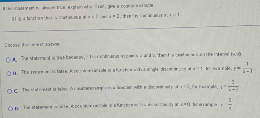 If the statement is always true, explain why. If not, give a counterexample.
If f is a function that is continuous at x=0 and x=2 , then f is continuous at x=1. 
Choose the correct answer.
The statement is true because, if f is continuous at points a and b, then f is continuous on the interva (a,b).
B. The statement is false. A counterexample is a function with a single discontinuity at x=1 , for example, y= 1/x-1 .
c. The statement is false. A counterexample is a function with a discontinuity at x=2 , for example, y= 3/x-2 .
D. The statement is false. A counterexample is a function with a discontinuity at x=0 , for example, y= 5/x .