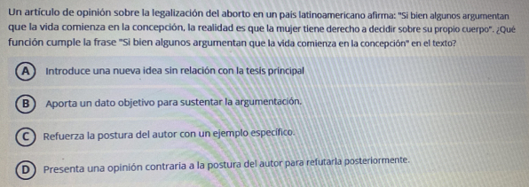 Un artículo de opinión sobre la legalización del aborto en un país latinoamericano afirma: ''Si bien algunos argumentan
que la vida comienza en la concepción, la realidad es que la mujer tiene derecho a decidir sobre su propio cuerpo". ¿Qué
función cumple la frase ''Si bien algunos argumentan que la vida comienza en la concepción'' en el texto?
A Introduce una nueva idea sin relación con la tesis principal
B ) Aporta un dato objetivo para sustentar la argumentación.
C ) Refuerza la postura del autor con un ejemplo específico.
D) Presenta una opinión contraria a la postura del autor para refutarla posteriormente.