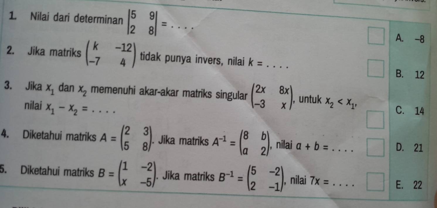 Nilai dari determinan beginvmatrix 5&9 2&8endvmatrix =... _
Q_2
A. -8
2. Jika matriks beginpmatrix k&-12 -7&4endpmatrix tidak punya invers, nilai k= _
B. 12
3. Jika x_1 dan x_2 memenuhi akar-akar matriks singular beginpmatrix 2x&8x -3&xendpmatrix , untuk x_2 , 
nilai x_1-x_2=
C. 14
4. Diketahui matriks A=beginpmatrix 2&3 5&8endpmatrix. Jika matriks A^(-1)=beginpmatrix 8&b a&2endpmatrix , nilai a+b=... _
D. 21
5. Diketahui matriks B=beginpmatrix 1&-2 x&-5endpmatrix. Jika matriks B^(-1)=beginpmatrix 5&-2 2&-1endpmatrix , nilai 7x= _
E. 22