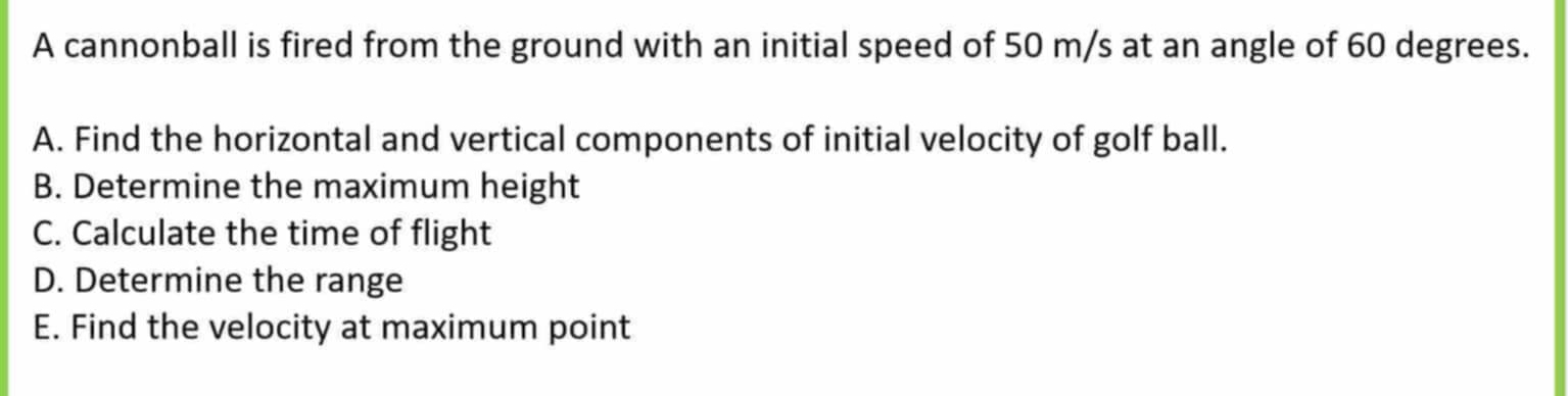 A cannonball is fired from the ground with an initial speed of 50 m/s at an angle of 60 degrees. 
A. Find the horizontal and vertical components of initial velocity of golf ball. 
B. Determine the maximum height 
C. Calculate the time of flight 
D. Determine the range 
E. Find the velocity at maximum point