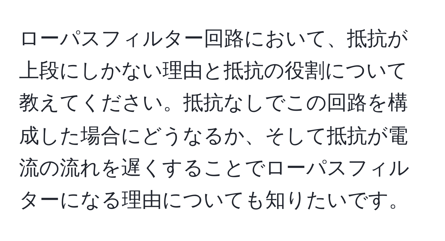 ローパスフィルター回路において、抵抗が上段にしかない理由と抵抗の役割について教えてください。抵抗なしでこの回路を構成した場合にどうなるか、そして抵抗が電流の流れを遅くすることでローパスフィルターになる理由についても知りたいです。