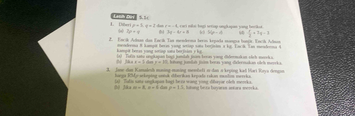 Latih Dirl 5.1c 
1. Diberi p=5, q=2 dan r=-4 , cari nilai bagi setiap ungkapan yang berikut. 
(a) 2p+q (b) 3q-4r+8 (c 5(p-r) (d)  r/2 +7q-3
2. Encik Adnan dan Encik Tan menderma beras kepada mangsa banjir. Encik Adnan 
menderma 8 kampit beras yang setiap satu berjisim x kg. Encik Tan menderma 4
kampit beras yang setiap satu berjisim ykg. 
(a) Tulis satu ungkapan bagi jumlah jisim beras yang didermakan oleh mereka 
(b) Jika x=5 can y=10 , hitung jumlan jisim beras yang didermakan oleh mereka. 
3. Jane dan Kamalesh masing-masing membeli π dan n keping kad Hari Raya dengan 
harga RMp sekeping untuk diberikan kepada rakan muslim mereka. 
(a) Tulis satu ungkapan bagi beza wang yang dibayar oleh mereka. 
(b) Jika m=8, n=6 dan p=1.5 , hitung beza bayaran antara mereka.