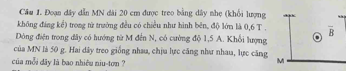 Đoạn dây dẫn MN dài 20 cm được treo bằng dây nhẹ (khối lượng 
không đáng kể) trong từ trường đều có chiều như hình bên, độ lớn là 0, 6 T .
overline B
Dòng điện trong dây có hướng từ M đến N, có cường độ 1,5 A. Khối lượng 
của MN là 50 g. Hai dây treo giống nhau, chịu lực căng như nhau, lực căng 
của mỗi dây là bao nhiêu niu-tơn ?
M