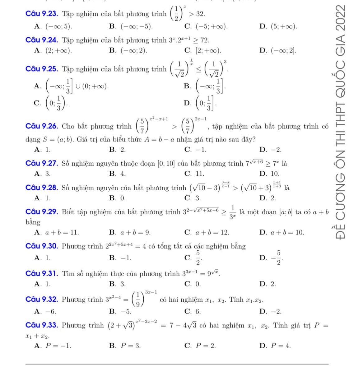 Tập nghiệm của bất phương trình ( 1/2 )^x>32.
A. (-∈fty ;5). B. (-∈fty ;-5). C. (-5;+∈fty ). D. (5;+∈fty ).
Câu 9.24. Tập nghiệm của bất phương trình 3^x.2^(x+1)≥ 72.
A. (2;+∈fty ). B. (-∈fty ;2). C. [2;+∈fty ). D. (-∈fty ;2].
Câu 9.25. Tập nghiệm của bất phương trình ( 1/sqrt(2) )^ 1/x ≤ ( 1/sqrt(2) )^3.
A. (-∈fty ; 1/3 ]∪ (0;+∈fty ). B. (-∈fty ; 1/3 ].
C. (0; 1/3 ). (0; 1/3 ].
D.
C
Câu 9.26. Cho bất phương trình ( 5/7 )^x^2-x+1>( 5/7 )^2x-1 , tập nghiệm của bất phương trình có
dạng S=(a;b). Giá trị của biểu thức A=b-a nhận giá trị nào sau đây?
A. 1. B. 2. C. -1. D. -2.

Câu 9.27. Số nghiệm nguyên thuộc đoạn [0;10] của bất phương trình 7^(sqrt(x+6))≥ 7^x là
A. 3. B. 4. C. 11. D. 10.
Câu 9.28. Số nghiệm nguyên của bất phương trình (sqrt(10)-3)^ (3-x)/x-1 >(sqrt(10)+3)^ (x+1)/x+3  là
A. 1. B. 0. C. 3. D. 2.
Câu 9.29. Biết tập nghiệm của bất phương trình 3^(2-sqrt(x^2)+5x-6)≥  1/3^x  là một đoạn [a;b] ta có a+b
ō
bằng
A. a+b=11. B. a+b=9. C. a+b=12. D. a+b=10.
a
Câu 9.30. Phương trình 2^(2x^2)+5x+4=4 có tổng tất cả các nghiệm bằng
A. 1. B. -1. C.  5/2 . D. - 5/2 .
Câu 9.31. Tìm số nghiệm thực của phương trình 3^(3x-1)=9^(sqrt(x)).
A. 1. B. 3. C. 0. D. 2.
Câu 9.32. Phương trình 3^(x^2)-4=( 1/9 )^3x-1 có hai nghiệm x_1,x_2. Tính x_1.x_2.
A. -6. B. -5. C. 6. D. -2.
Câu 9.33. Phương trình (2+sqrt(3))^x^2-2x-2=7-4sqrt(3) có hai nghiệm x_1,x_2. Tính giá trị P=
x_1+x_2.
A. P=-1. B. P=3. C. P=2. D. P=4.