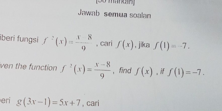 [50 markán] 
Jawab semua soalan 
iberi fungsi f^2(x)= x8/9  , cari f(x) , jika f(1)=-7. 
ven the function f^2(x)= (x-8)/9  , find f'(x) , if f(1)=-7. 
eri g(3x-1)=5x+7 , cari