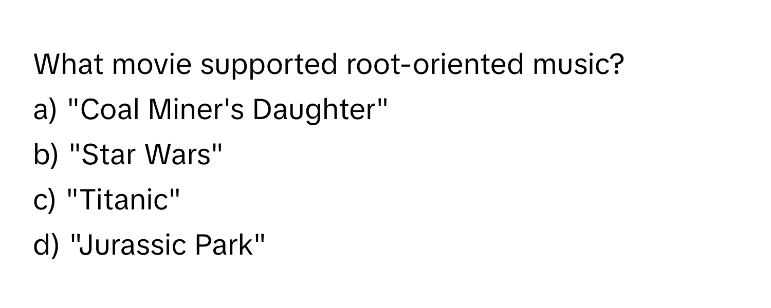 What movie supported root-oriented music?

a) "Coal Miner's Daughter"
b) "Star Wars"
c) "Titanic"
d) "Jurassic Park"