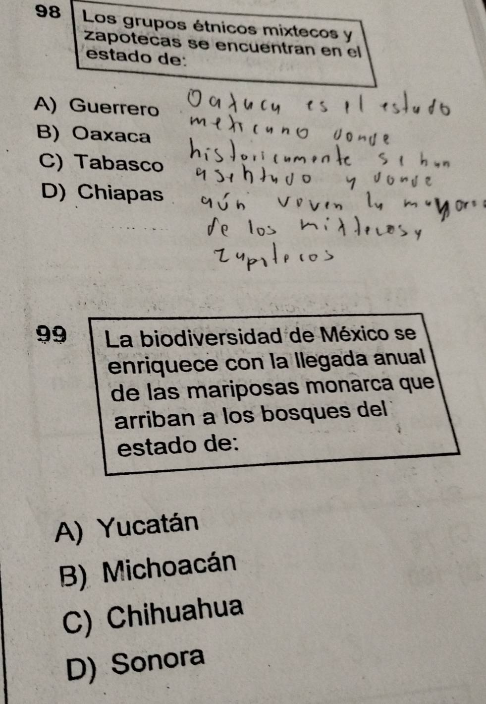 Los grupos étnicos mixtecos y
zapotecas se encuentran en el
estado de:
A)Guerrero
B) Oaxaca
C) Tabasco
D) Chiapas
99 La biodiversidad de México se
enriquece con la llegada anual
de las mariposas monarca que
arriban a los bosques del
estado de:
A) Yucatán
B) Michoacán
C) Chihuahua
D) Sonora