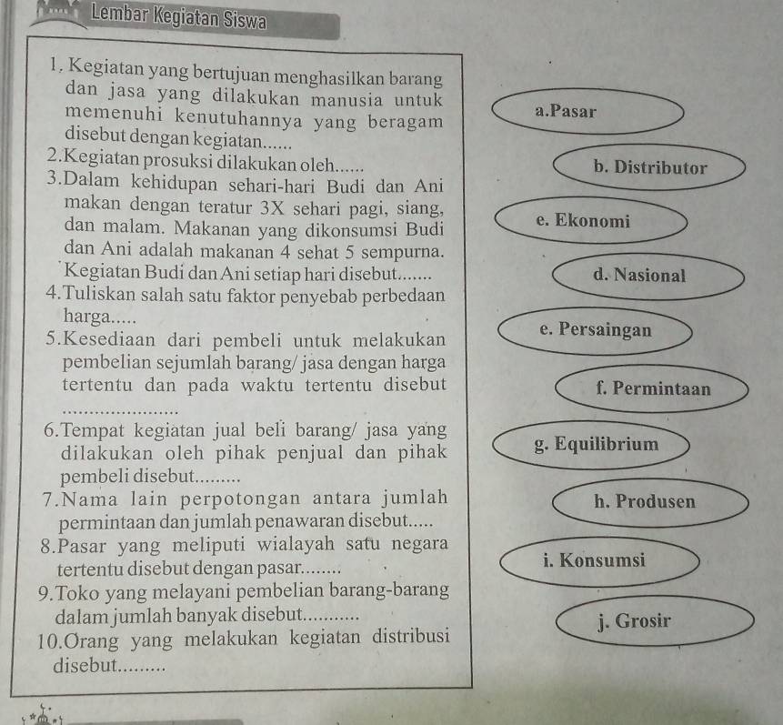 Lembar Kegiatan Siswa 
1, Kegiatan yang bertujuan menghasilkan barang 
dan jasa yang dilakukan manusia untuk 
memenuhi kenutuhannya yang beragam 
disebut dengan kegiatan...... 
2.Kegiatan prosuksi dilakukan oleh...... 
3.Dalam kehidupan sehari-hari Budi dan Ani 
makan dengan teratur 3X sehari pagi, siang, 
dan malam. Makanan yang dikonsumsi Budi 
dan Ani adalah makanan 4 sehat 5 sempurna. 
Kegiatan Budi dan Ani setiap hari disebut........ 
4.Tuliskan salah satu faktor penyebab perbedaan 
harga..... 
5.Kesediaan dari pembeli untuk melakukan 
pembelian sejumlah barang/ jasa dengan harga 
tertentu dan pada waktu tertentu disebut 
6.Tempat kegiatan jual beli barang/ jasa yang 
dilakukan oleh pihak penjual dan pihak 
pembeli disebut. ….. 
7.Nama lain perpotongan antara jumlah 
permintaan dan jumlah penawaran disebut..... 
8.Pasar yang meliputi wialayah satu negara 
tertentu disebut dengan pasar........ 
9.Toko yang melayani pembelian barang-barang 
dalam jumlah banyak disebut. _… 
10.Orang yang melakukan kegiatan distribusi 
disebut. .........