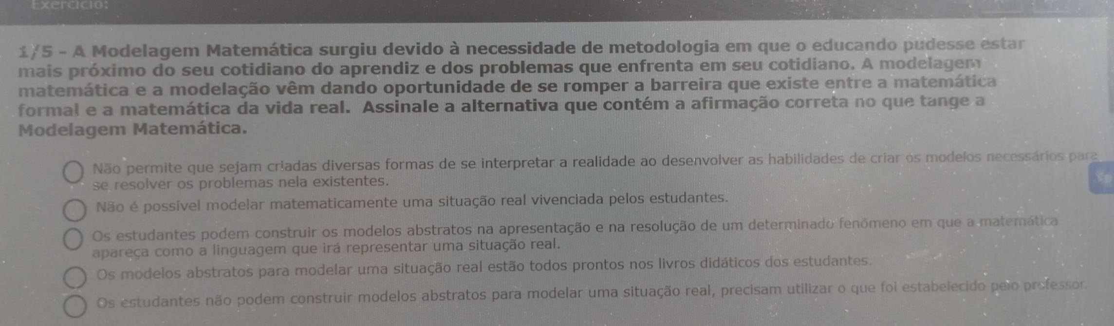 Exercicio:
1/5 - A Modelagem Matemática surgiu devido à necessidade de metodologia em que o educando pudesse estar
mais próximo do seu cotidiano do aprendiz e dos problemas que enfrenta em seu cotidiano. A modelagem
matemática e a modelação vêm dando oportunidade de se romper a barreira que existe entre a matemática
formal e a matemática da vida real. Assinale a alternativa que contém a afirmação correta no que tange a
Modelagem Matemática.
Não permite que sejam criadas diversas formas de se interpretar a realidade ao desenvolver as habilidades de criar os modelos necessários para
se resolver os problemas nela existentes.
Não é possível modelar matematicamente uma situação real vivenciada pelos estudantes.
Os estudantes podem construir os modelos abstratos na apresentação e na resolução de um determinado fenômeno em que a matemática
apareça como a linguagem que irá representar uma situação real.
Os modelos abstratos para modelar uma situação real estão todos prontos nos livros didáticos dos estudantes.
Os estudantes não podem construir modelos abstratos para modelar uma situação real, precisam utilizar o que foi estabelecido pelo professor.