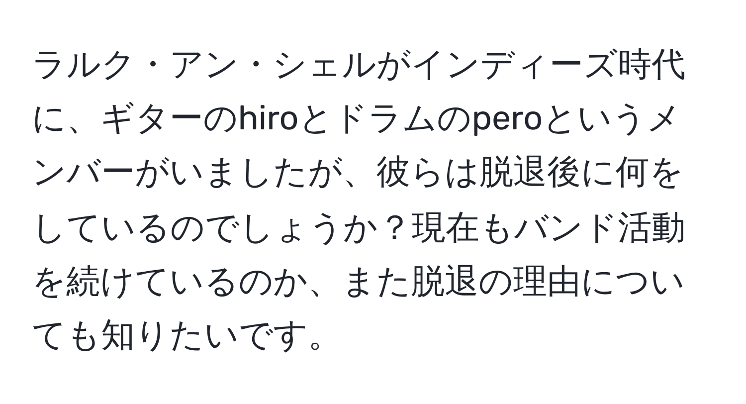 ラルク・アン・シェルがインディーズ時代に、ギターのhiroとドラムのperoというメンバーがいましたが、彼らは脱退後に何をしているのでしょうか？現在もバンド活動を続けているのか、また脱退の理由についても知りたいです。