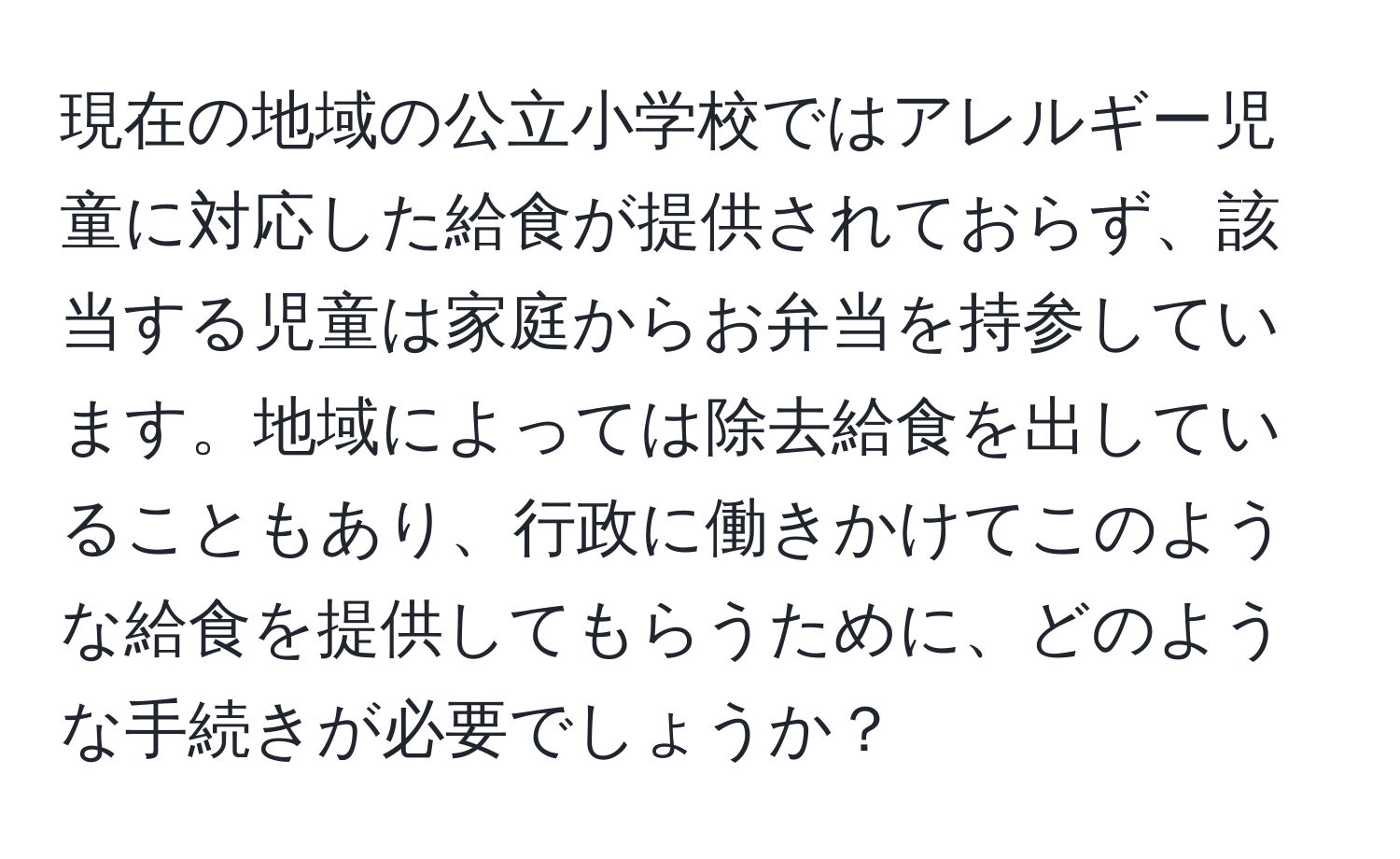 現在の地域の公立小学校ではアレルギー児童に対応した給食が提供されておらず、該当する児童は家庭からお弁当を持参しています。地域によっては除去給食を出していることもあり、行政に働きかけてこのような給食を提供してもらうために、どのような手続きが必要でしょうか？