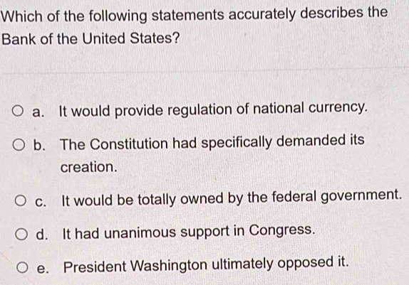 Which of the following statements accurately describes the
Bank of the United States?
a. It would provide regulation of national currency.
b. The Constitution had specifically demanded its
creation.
c. It would be totally owned by the federal government.
d. It had unanimous support in Congress.
e. President Washington ultimately opposed it.