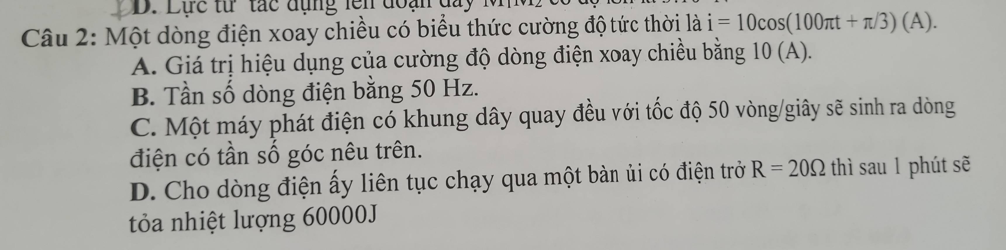 D. Lực từ tác đụng lên đoạn đay M M 
Câu 2: Một dòng điện xoay chiều có biểu thức cường độ tức thời 10 i=10cos (100π t+π /3)(A).
A. Giá trị hiệu dụng của cường độ dòng điện xoay chiều bằng 10 (A).
B. Tần số dòng điện bằng 50 Hz.
C. Một máy phát điện có khung dây quay đều với tốc độ 50 vòng /giây sẽ sinh ra dòng
điện có tần số góc nêu trên.
D. Cho dòng điện ấy liên tục chạy qua một bàn ủi có điện trở R=20Omega thì sau 1 phút sẽ
tỏa nhiệt lượng 60000J