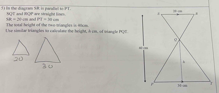 In the diagram SR is parallel to PT.
SQT and RQP are straight lines.
SR=20cm and PT=30cm
The total height of the two triangles is 40cm. 
Use similar triangles to calculate the height, h cm, of triangle PQT.