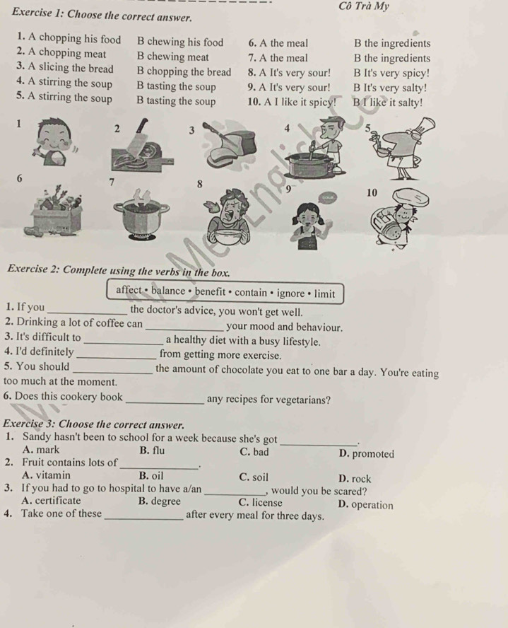 Cô Trà My
Exercise 1: Choose the correct answer.
1. A chopping his food B chewing his food 6. A the meal B the ingredients
2. A chopping meat B chewing meat 7. A the meal B the ingredients
3. A slicing the bread B chopping the bread 8. A It's very sour! B It's very spicy!
4. A stirring the soup B tasting the soup 9. A It's very sour! B It's very salty!
5. A stirring the soup B tasting the soup 10. A I like it spicy! B I like it salty!
Exercise 2: Complete using the verbs in the box.
affect • balance • benefit • contain • ignore • limit
1. If you _the doctor's advice, you won't get well.
2. Drinking a lot of coffee can _your mood and behaviour.
3. It's difficult to _a healthy diet with a busy lifestyle.
4. I'd definitely _from getting more exercise.
5. You should_ the amount of chocolate you eat to one bar a day. You're eating
too much at the moment.
6. Does this cookery book _any recipes for vegetarians?
Exercise 3: Choose the correct answer.
1. Sandy hasn't been to school for a week because she's got
_.
A. mark B. flu C. bad D. promoted
2. Fruit contains lots of
_.
A. vitamin B. oil C. soil D. rock
3. If you had to go to hospital to have a/an _, would you be scared?
A. certificate B. degree C. license D. operation
4. Take one of these _after every meal for three days.