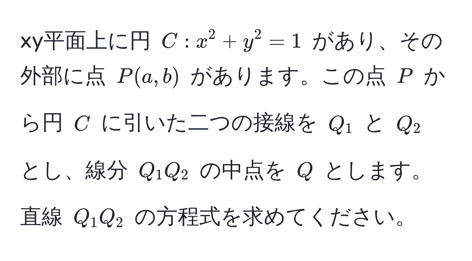 xy平面上に円 $C: x^2 + y^2 = 1$ があり、その外部に点 $P(a, b)$ があります。この点 $P$ から円 $C$ に引いた二つの接線を $Q_1$ と $Q_2$ とし、線分 $Q_1Q_2$ の中点を $Q$ とします。直線 $Q_1Q_2$ の方程式を求めてください。