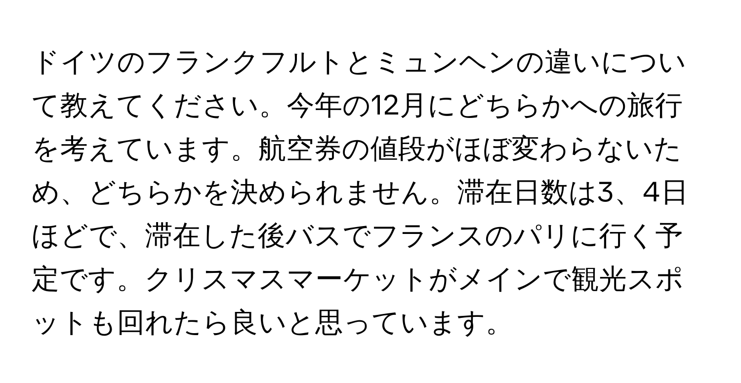 ドイツのフランクフルトとミュンヘンの違いについて教えてください。今年の12月にどちらかへの旅行を考えています。航空券の値段がほぼ変わらないため、どちらかを決められません。滞在日数は3、4日ほどで、滞在した後バスでフランスのパリに行く予定です。クリスマスマーケットがメインで観光スポットも回れたら良いと思っています。