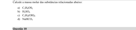 Calcule a massa molar das substâncias relacionadas abaixo: 
a) C_3H_8OS_2
b) H_2SO_4
c) C_2H_4(OH)_2
d) NaHCO_3
Questão 10