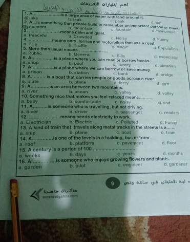 a lake_ 1. A.
Lis a large area of water with land around it. c peak d top
b. leak
3 moment 2. A...is something that people build to remember an important person or event d. monument
b. mountain c.fountain
3. means calm and quiet b. Crowded
a. Peaceful means cars, forries and motorbikes that use a road. c. Noisy d. Funny
4,
5. More than usual means a. Trip b. Traffic c. Magic d. Population
6. A a. Public b. General c. Silly d. especially
is a place where you can read or borrow books.
7. A_ a. shop b. pool c. library d. Worarian
is a place where we can borrow or save money .
b. station
a. prison B. A
a. plate is a boat that carries people or goods across a river . c. bank d. bridge
b. plane c. ferry d. tyre
a. river 9. A... is an area between two mountains. c. valley d. volley
b. ocean
10. Something nice that makes you feel relaxed means_
a. busy_ 11. A. .is someone who is travelling, but not driving. c. noisy d.sad
b. co f or table 
12. a. diver b. driver c. passenger d. readers
means needs electricity to work.
a. Electrician b. Electric c. Polluted d. Funny
13. A kind of train that travels along metal tracks in the streets is a......
a. ship b. plane c. boat d. tram
14. A._ is one of the levels in a building, bus or tram.
a. roof b. platform
15. A century is a period of 100 _c. pavement d. floor
a. weeks b. days
16. A_ is someone who enjoys growing flowers and plants. c. years d. months
a. garden b. pilot c. engineer d. gardener
9 og açlur c é c i é l a
6x m C1 T im
moz kratgahza.com