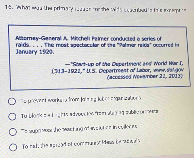 What was the primary reason for the raids described in this excerpt? *
Attorney-General A. Mitchell Palmer conducted a series of
raids. . . . The most spectacular of the “Palmer raids” occurred in
January 1920.
—"Start-up of the Department and World War I,
1313-1921,” U.S. Department of Labor, www.dol.gov
(accessed November 21, 2013)
To prevent workers from joining labor organizations.
To block civil rights advocates from staging public protests
To suppress the teaching of evolution in colleges
To halt the spread of communist ideas by radicals.