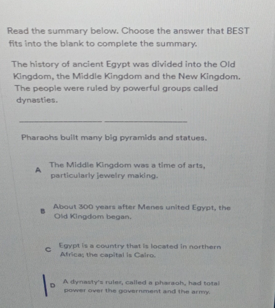 Read the summary below. Choose the answer that BEST
fits into the blank to complete the summary.
The history of ancient Egypt was divided into the Old
Kingdom, the Middle Kingdom and the New Kingdom.
The people were ruled by powerful groups called
dynasties.
_
_
Pharaohs built many big pyramids and statues.
A The Middle Kingdom was a time of arts,
particularly jewelry making.
B About 300 years after Menes united Egypt, the
Old Kingdom began.
C Egypt is a country that is located in northern
Africa; the capital is Cairo.
D A dynasty's ruler, called a pharaoh, had total
power over the government and the army.