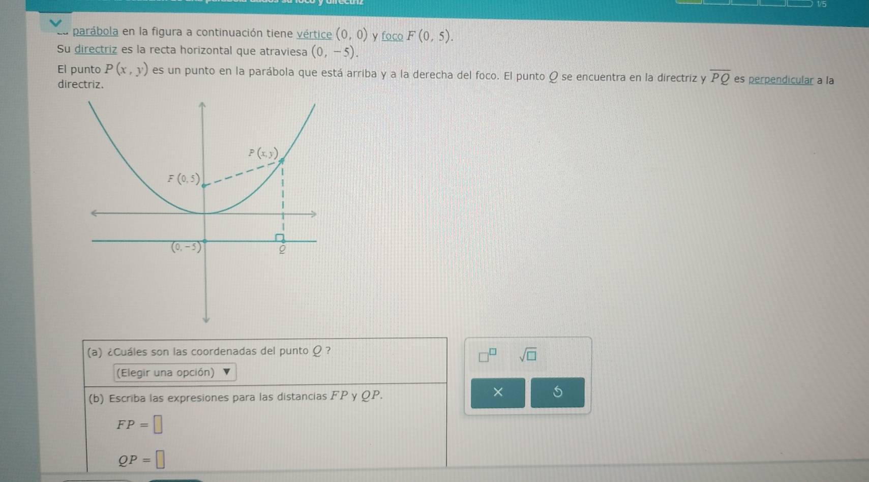 V5
parábola en la figura a continuación tiene vértice (0,0) y _ focoF(0,5).
Su directriz es la recta horizontal que atraviesa (0,-5).
El punto P(x,y) es un punto en la parábola que está arriba y a la derecha del foco. El punto Qs e encuentra en la directriz y overline PQ es perpendicular a la
directriz.
(a) ¿Cuáles son las coordenadas del punto Ω ?
sqrt(□ )
(Elegir una opción)
(b) Escriba las expresiones para las distancias FP y QP.
×
FP=□
QP=□