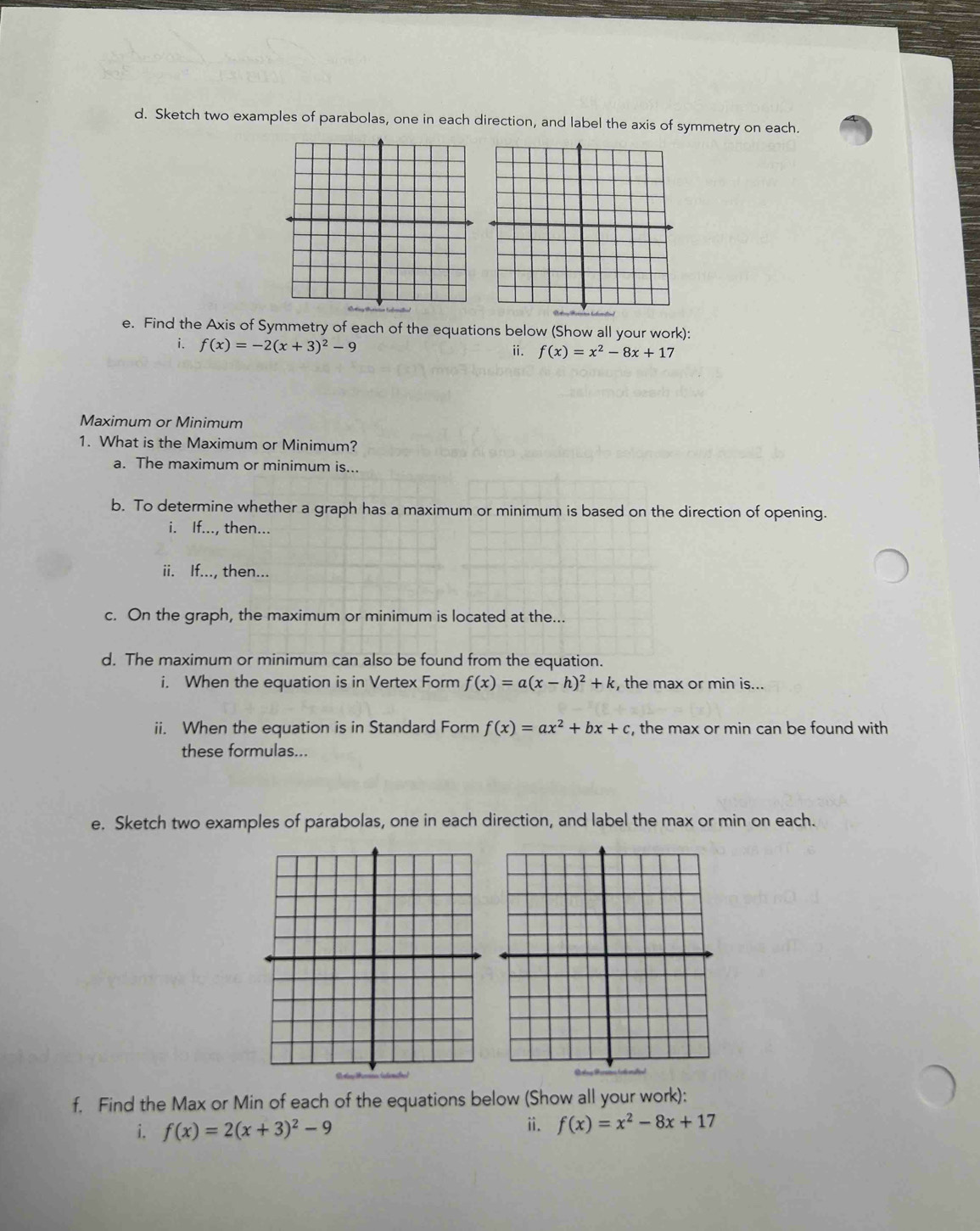 Sketch two examples of parabolas, one in each direction, and label the axis of symmetry on each. 
e. Find the Axis of Symmetry of each of the equations below (Show all your work): 
i. f(x)=-2(x+3)^2-9
ii. f(x)=x^2-8x+1
Maximum or Minimum 
1. What is the Maximum or Minimum? 
a. The maximum or minimum is... 
b. To determine whether a graph has a maximum or minimum is based on the direction of opening. 
i. If..., then... 
ii. If..., then... 
c. On the graph, the maximum or minimum is located at the... 
d. The maximum or minimum can also be found from the equation. 
i. When the equation is in Vertex Form f(x)=a(x-h)^2+k , the max or min is... 
ii. When the equation is in Standard Form f(x)=ax^2+bx+c , the max or min can be found with 
these formulas... 
e. Sketch two examples of parabolas, one in each direction, and label the max or min on each. 
f. Find the Max or Min of each of the equations below (Show all your work): 
i. f(x)=2(x+3)^2-9 ii. f(x)=x^2-8x+17