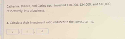 Catherine, Bianca, and Carlos each invested $10,000, $24,000, and $16,000, 
respectively, into a business. 
a. Calculate their investment ratio reduced to the lowest terms.
□ :□ :□