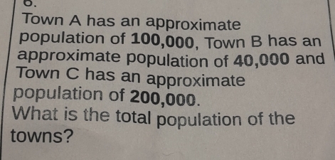 Town A has an approximate 
population of 100,000, Town B has an 
approximate population of 40,000 and 
Town C has an approximate 
population of 200,000. 
What is the total population of the 
towns?