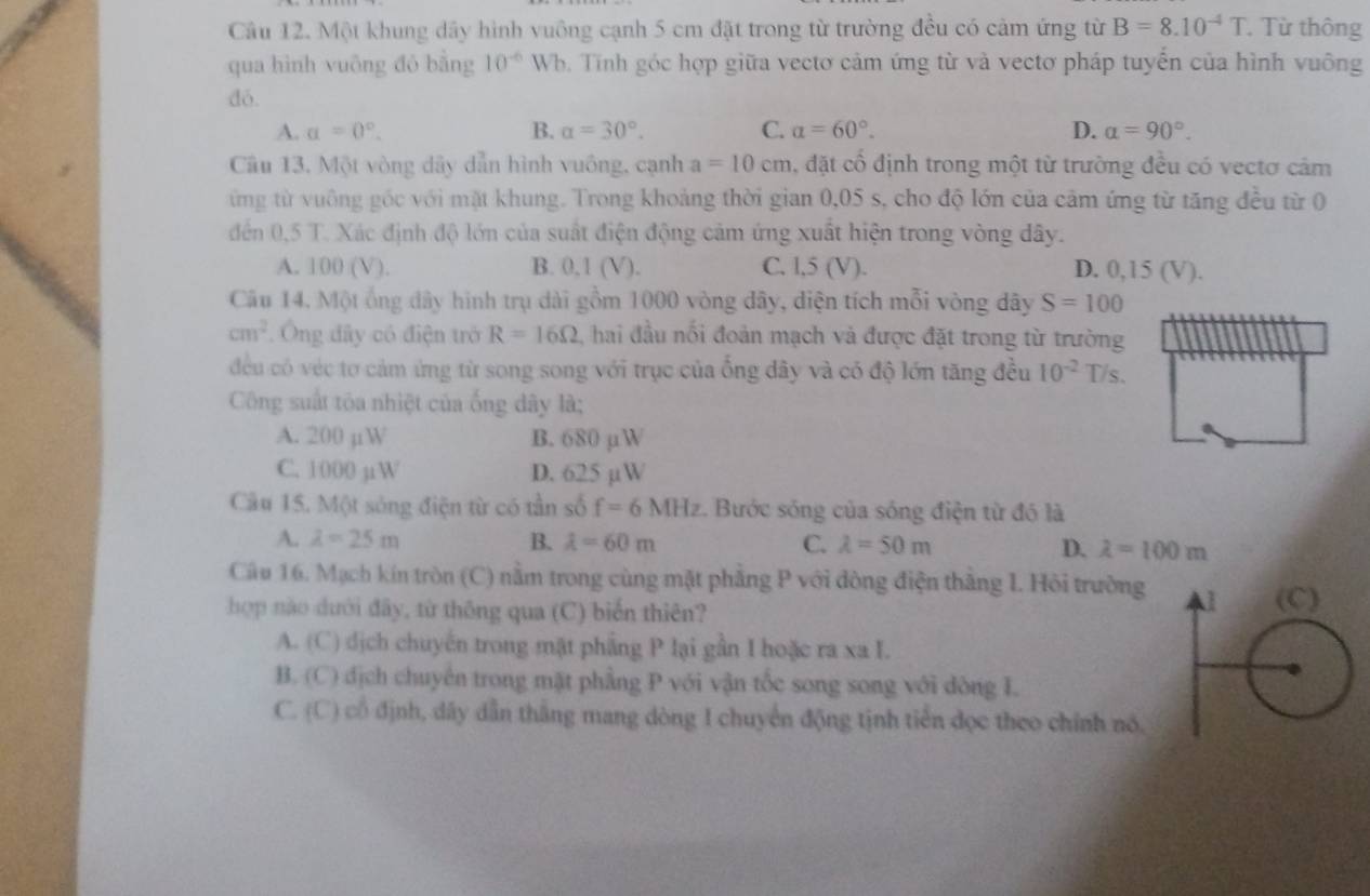 Một khung dây hình vuông cạnh 5 cm đặt trong từ trường đều có cảm ứng từ B=8.10^(-4)T.. Từ thông
qua hình vuông đó bằng 10^(-6) Wh. Tính góc hợp giữa vectơ cảm ứng từ và vectơ pháp tuyến của hình vuông
dó.
A. a=0°. B. alpha =30°. C. alpha =60°. D. alpha =90°.
Câu 13. Một vòng dãy dẫn hình vuông, cạnh a=10cm , đặt cổ định trong một từ trường đều có vectơ cảm
ứng từ vuông gốc với mặt khung. Trong khoảng thời gian 0,05 s, cho độ lớn của cảm ứng từ tăng đều từ 0
đến 0,5 T. Xác định độ lớn của suất điện động cảm ứng xuất hiện trong vòng đây.
A. 100 (V). B. 0,1 (V). C. l,5 (V). D. 0,15 (V).
Câu 14, Một ống đây hình trụ dài gồm 1000 vòng đây, diện tích mỗi vòng đây S=100
cm^2. Ông đây có điện trở R=16Omega , hai đầu nổi đoản mạch và được đặt trong từ trường
đều có véc tơ cảm ứng từ song song với trục của ống đây và có độ lớn tăng đều 10^(-2) /s.
Công suất tôa nhiệt của ống dây là;
A. 200 µW B. 680 µW
C. 1000 µW D. 625 µW
Câu 15. Một sóng điện từ có tần số f=6MHz. Bước sóng của sóng điện từ đó là
A. lambda =25m B. lambda =60m C. lambda =50m D. lambda =100m
Câu 16. Mạch kín tròn (C) nằm trong cùng mặt phẳng P với đòng điện thắng 1. Hỏi trường 
hợp nào dưới đây, từ thông qua (C) biến thiên?
A. (C) dịch chuyến trong mật phầng P lại gần I hoặc ra xa I.
B. (C) địch chuyên trong mặt phẳng P với vận tốc song song với đòng I.
C. (C) cổ định, dây dẫn thắng mang dòng I chuyển động tịnh tiến dọc theo chính nó,