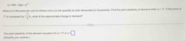 q=450-40p+p^2
where p is the price per unit (in dollars) and q is the quantity of units demanded (in thousands). Find the point elasticity of demand when p=17 If this price of
17 is increased by 1 1/2 % what is the approximate change in demand? 
The point elasticity of the demand equation for p=17 is n=□
(Simpilify your answer.)