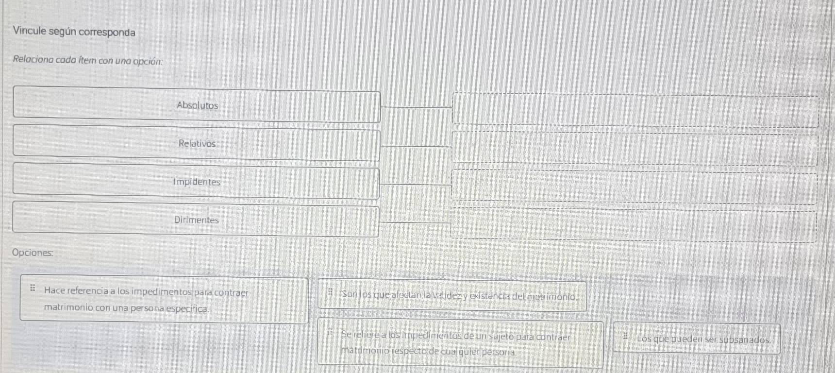 Vincule según corresponda 
Relaciona cada ítem con una opción: 
Absolutos 
Relativos 
Impidentes 
Dirimentes 
Opciones: 
c 
Hace referencia a los impedimentos para contraer u Son los que afectan la valídez y existencia del matrimonio. 
matrimonio con una persona específica. 
# Se reliere a los impedimentos de un sujeto para contraer # Los que pueden ser subsanados. 
matrimonio respecto de cualquier persona.