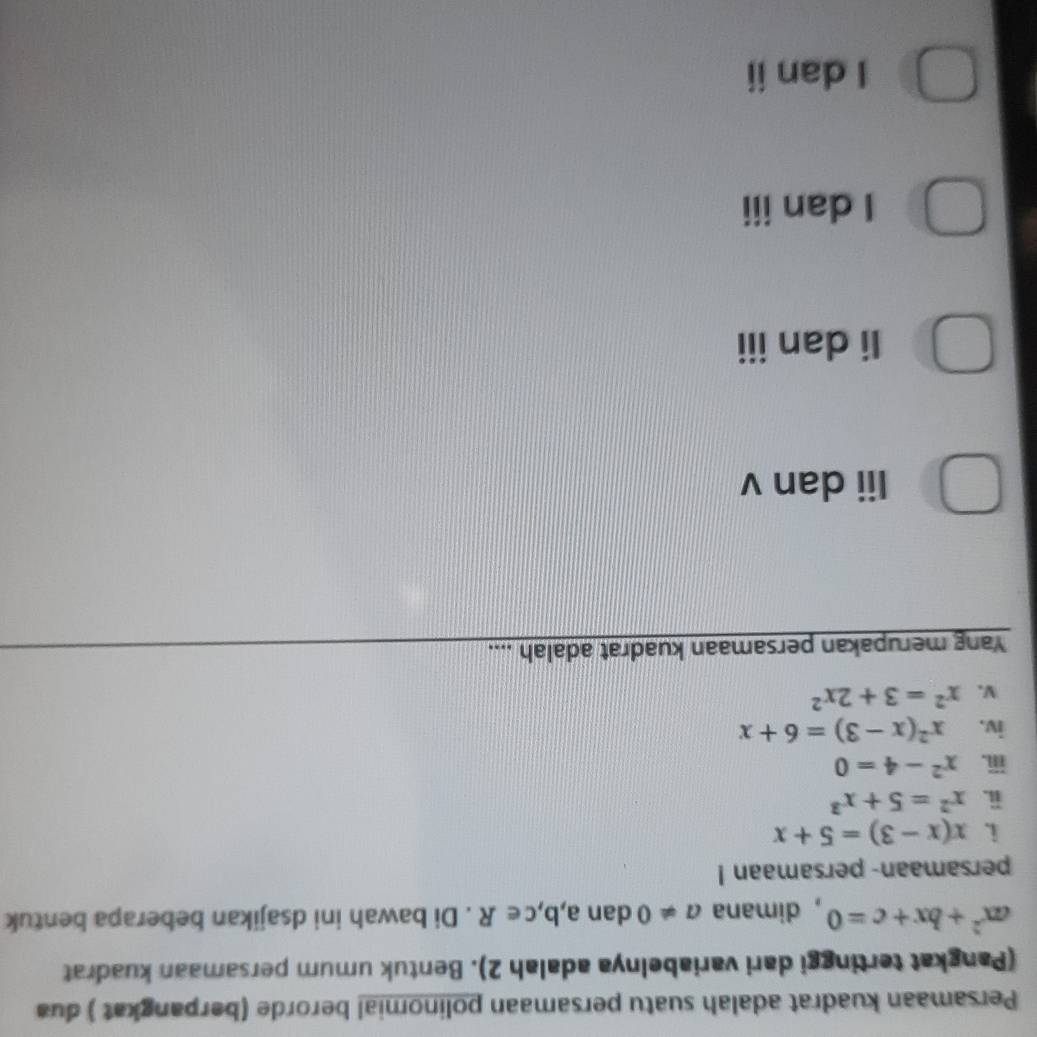 Persamaan kuadrat adalah suatu persamaan polinomial berorde (berpangkat ) dua
(Pangkat tertinggi dari variabelnya adalah 2). Bentuk umum persamaan kuadrat
ax^2+bx+c=0 , dimana a!= 0 dan a,b,c∈ R. Di bawah ini dsajikan beberapa bentuk
persamaan- persamaan !
i. x(x-3)=5+x
ii. x^2=5+x^3
ⅲ. x^2-4=0
iv. x^2(x-3)=6+x
V. x^2=3+2x^2
Yang merupakan persamaan kuadrat adalah ....
Iii dan v
Ii dan iii
I dan iii
I danii