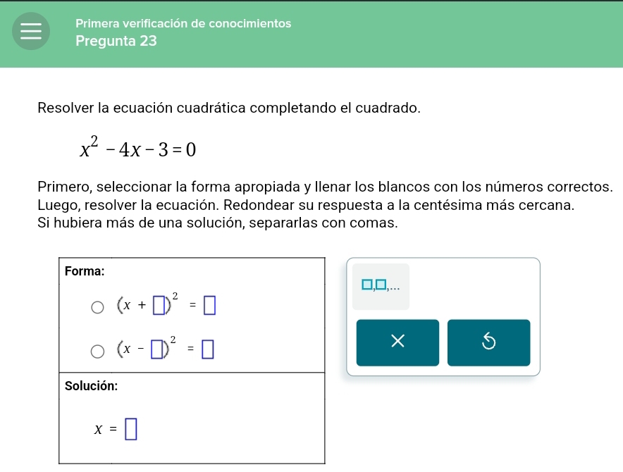 Primera verificación de conocimientos
Pregunta 23
Resolver la ecuación cuadrática completando el cuadrado.
x^2-4x-3=0
Primero, seleccionar la forma apropiada y Ilenar los blancos con los números correctos.
Luego, resolver la ecuación. Redondear su respuesta a la centésima más cercana.
Si hubiera más de una solución, separarlas con comas.
□,□,..
×