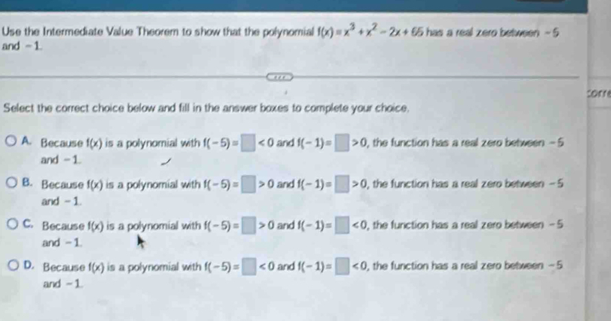 Use the Intermediate Value Theorem to show that the polynomial f(x)=x^3+x^2-2x+65 has a real zero between - 5
and -1.
tor
Select the correct choice below and fill in the answer boxes to complete your choice.
A. Because f(x) is a polynomial with f(-5)=□ <0</tex> and f(-1)=□ >0 , the function has a real zero between -5
and -1.
B. Because f(x) is a polynomial with f(-5)=□ >0 and f(-1)=□ >0 , the function has a real zero between - 5
and - 1.
C. Because f(x) is a polynomial with f(-5)=□ >0 and f(-1)=□ <0</tex> , the function has a real zero between -5
and - 1
D. Because f(x) is a polynomial with f(-5)=□ <0</tex> and f(-1)=□ <0</tex> , the function has a real zero between - 5
and -1.