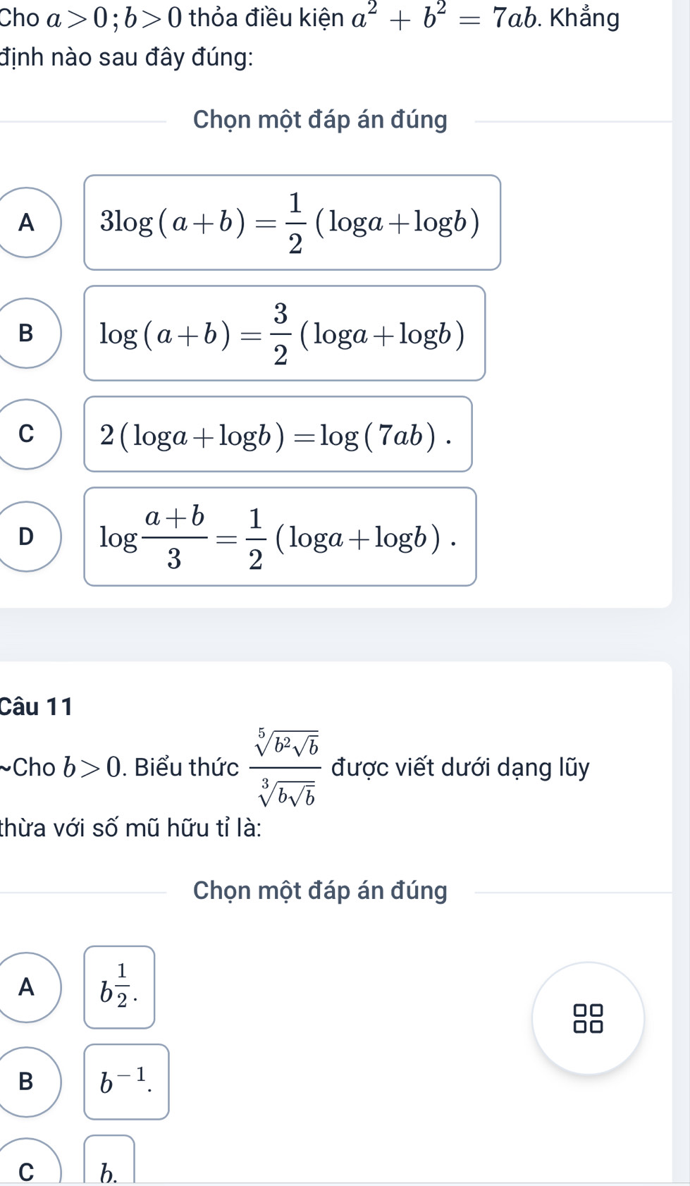 Cho a>0; b>0 thỏa điều kiện a^2+b^2=7ab. Khẳng
định nào sau đây đúng:
_Chọn một đáp án đúng
A 3log (a+b)= 1/2 (log a+log b)
B log (a+b)= 3/2 (log a+log b)
C 2(log a+log b)=log (7ab).
D log  (a+b)/3 = 1/2 (log a+log b). 
Câu 11
~Cho b>0. Biểu thức frac sqrt[5](b^2sqrt b)sqrt[3](bsqrt b) được viết dưới dạng lũy
thừa với số mũ hữu tỉ là:
Chọn một đáp án đúng
A b^(frac 1)2. 
in
B b^(-1). 
C b.