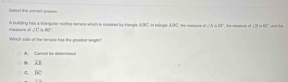 Select the correct answer.
A building has a triangular rooftop terrace which is modeled by triangle ABC. In tringle ABC, the measure of ∠ A is 55° , the measure of ∠ B is 65°
measure of ∠ C is 60°. , and the
Which side of the terrace has the greatest length?
A. Cannot be determined
B. overline AB
c. overline BC